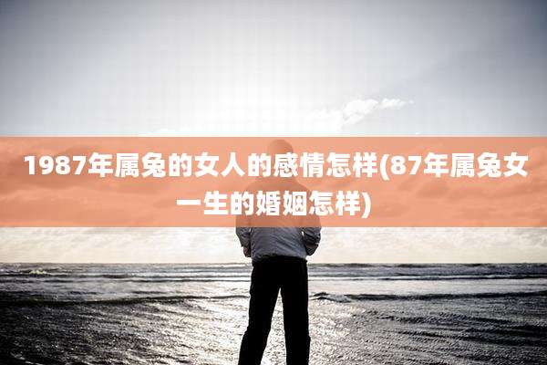 1987年属兔的女人的感情怎样(87年属兔女一生的婚姻怎样)
