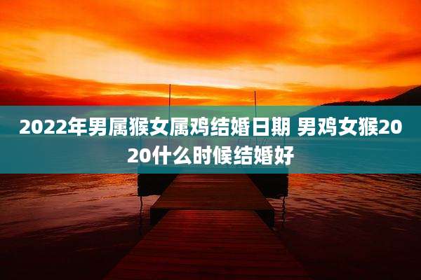 2022年男属猴女属鸡结婚日期 男鸡女猴2020什么时候结婚好