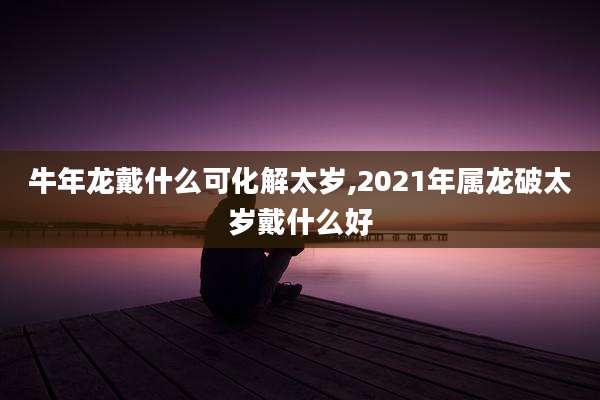 牛年龙戴什么可化解太岁,2021年属龙破太岁戴什么好