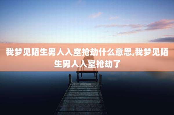我梦见陌生男人入室抢劫什么意思,我梦见陌生男人入室抢劫了