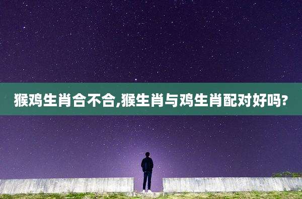 猴鸡生肖合不合,猴生肖与鸡生肖配对好吗?