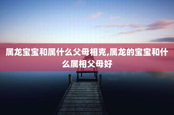 属龙宝宝和属什么父母相克,属龙的宝宝和什么属相父母好