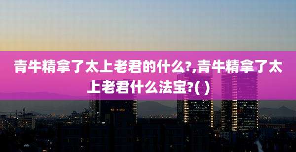 青牛精拿了太上老君的什么?,青牛精拿了太上老君什么法宝?( )