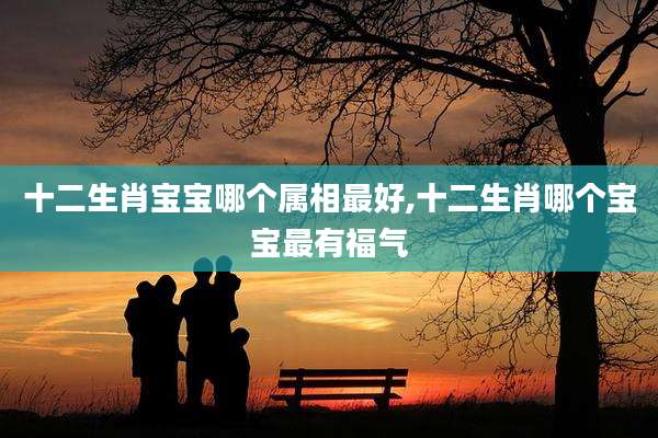 十二生肖宝宝哪个属相最好,十二生肖哪个宝宝最有福气
