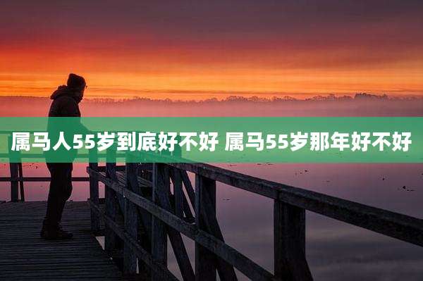属马人55岁到底好不好 属马55岁那年好不好
