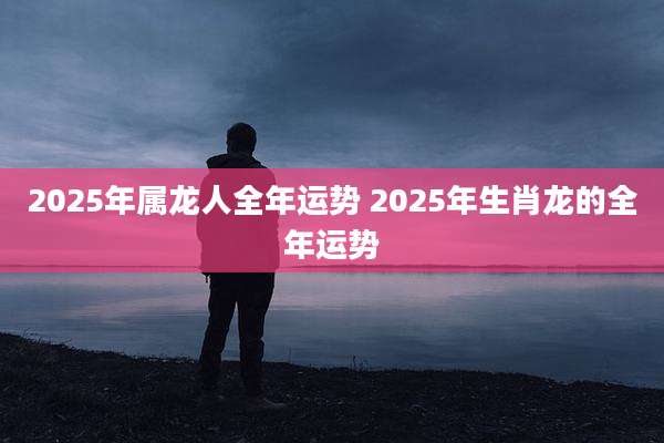 2025年属龙人全年运势 2025年生肖龙的全年运势