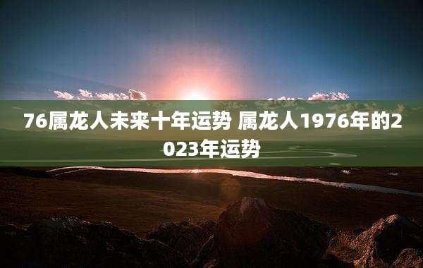 76属龙人未来十年运势 属龙人1976年的2023年运势