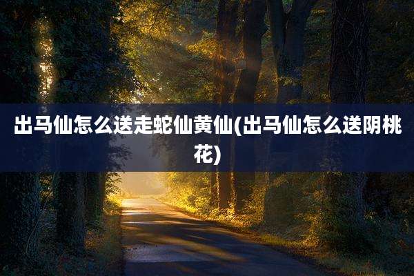 出马仙怎么送走蛇仙黄仙(出马仙怎么送阴桃花)
