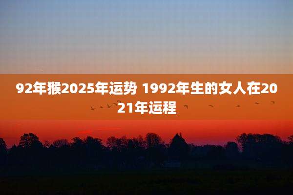 92年猴2025年运势 1992年生的女人在2021年运程