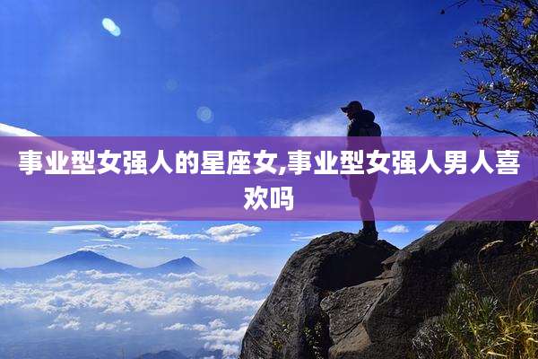 事业型女强人的星座女,事业型女强人男人喜欢吗