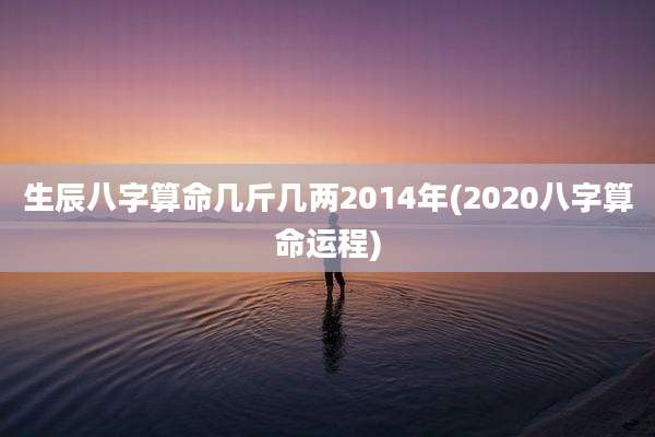 生辰八字算命几斤几两2014年(2020八字算命运程)
