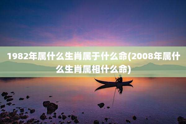 1982年属什么生肖属于什么命(2008年属什么生肖属相什么命)