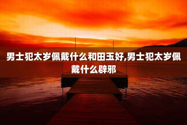 男士犯太岁佩戴什么和田玉好,男士犯太岁佩戴什么辟邪