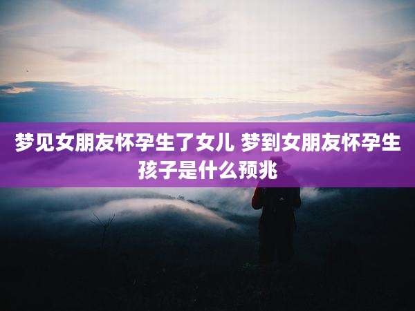 梦见女朋友怀孕生了女儿 梦到女朋友怀孕生孩子是什么预兆