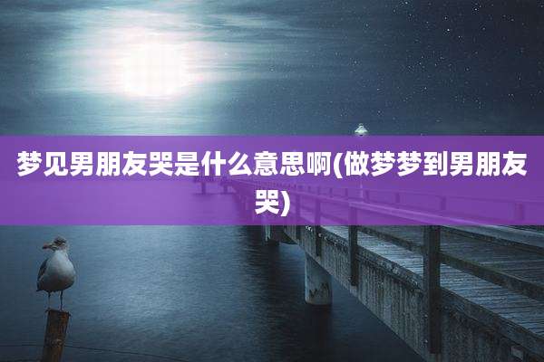 梦见男朋友哭是什么意思啊(做梦梦到男朋友哭)