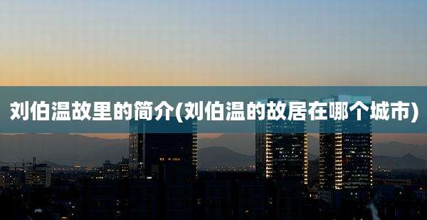刘伯温故里的简介(刘伯温的故居在哪个城市)