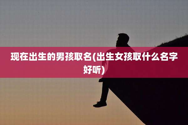 现在出生的男孩取名(出生女孩取什么名字好听)