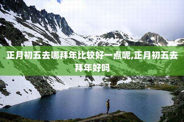 正月初五去哪拜年比较好一点呢,正月初五去拜年好吗