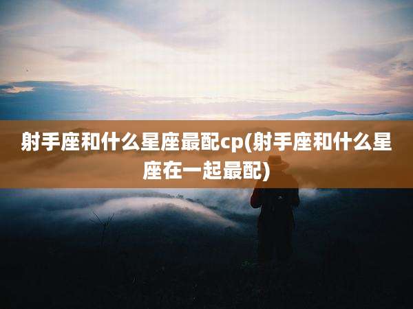 射手座和什么星座最配cp(射手座和什么星座在一起最配)