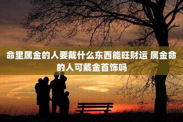 命里属金的人要戴什么东西能旺财运 属金命的人可戴金首饰吗