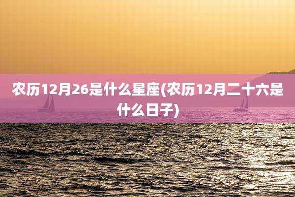农历12月26是什么星座(农历12月二十六是什么日子)
