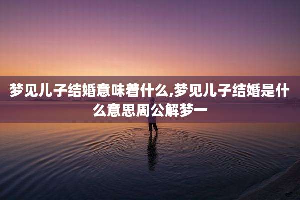 梦见儿子结婚意味着什么,梦见儿子结婚是什么意思周公解梦一