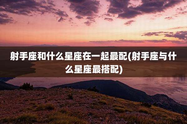 射手座和什么星座在一起最配(射手座与什么星座最搭配)