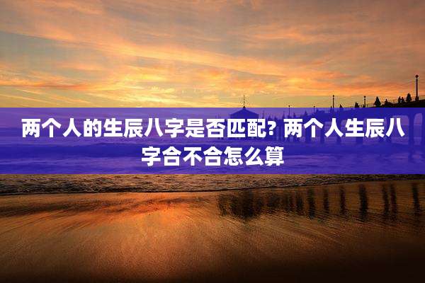 两个人的生辰八字是否匹配? 两个人生辰八字合不合怎么算