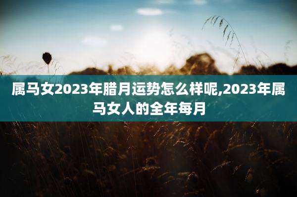 属马女2023年腊月运势怎么样呢,2023年属马女人的全年每月