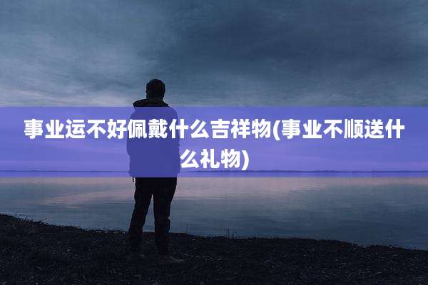 事业运不好佩戴什么吉祥物(事业不顺送什么礼物)