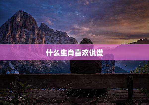 什么生肖喜欢说谎