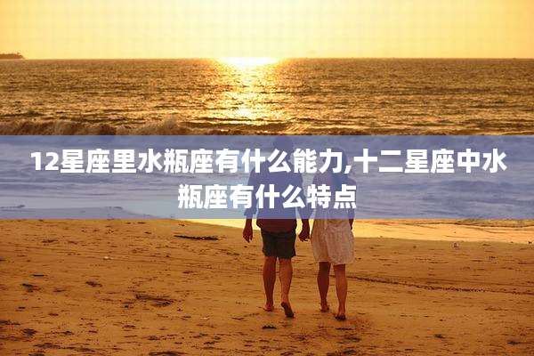 12星座里水瓶座有什么能力,十二星座中水瓶座有什么特点