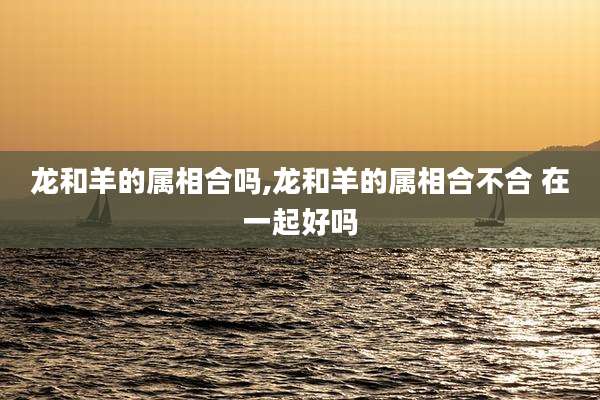 龙和羊的属相合吗,龙和羊的属相合不合 在一起好吗