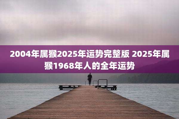 2004年属猴2025年运势完整版 2025年属猴1968年人的全年运势