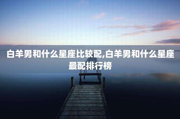 白羊男和什么星座比较配,白羊男和什么星座最配排行榜