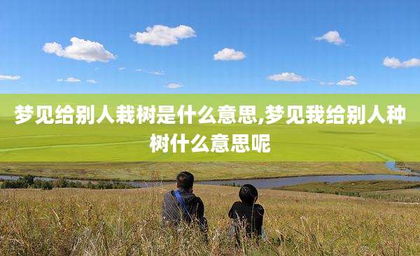 梦见给别人栽树是什么意思,梦见我给别人种树什么意思呢