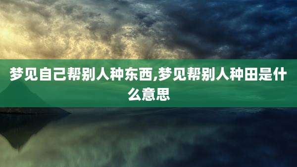梦见自己帮别人种东西,梦见帮别人种田是什么意思