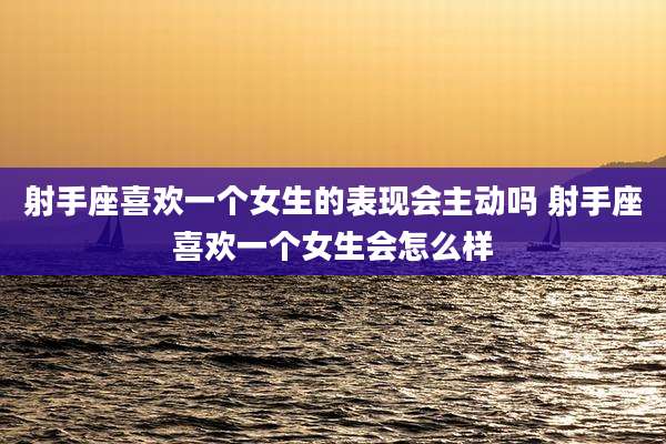 射手座喜欢一个女生的表现会主动吗 射手座喜欢一个女生会怎么样