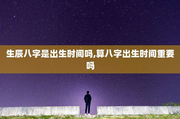 生辰八字是出生时间吗,算八字出生时间重要吗