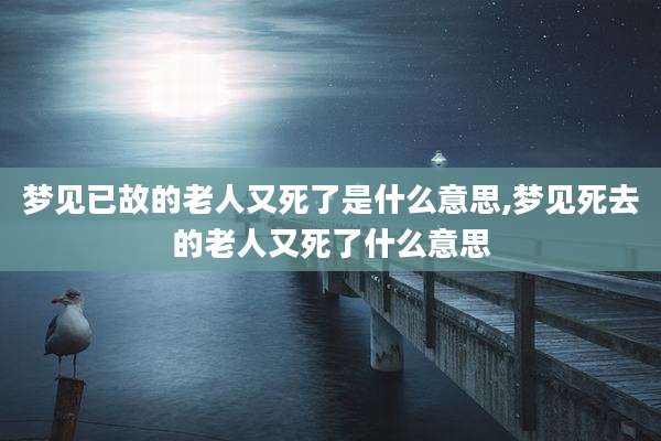 梦见已故的老人又死了是什么意思,梦见死去的老人又死了什么意思