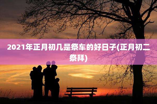 2021年正月初几是祭车的好日子(正月初二祭拜)