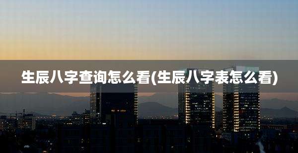 生辰八字查询怎么看(生辰八字表怎么看)