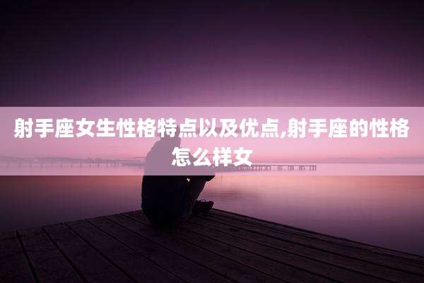 射手座女生性格特点以及优点,射手座的性格怎么样女
