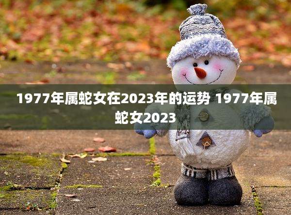 1977年属蛇女在2023年的运势 1977年属蛇女2023