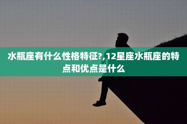 水瓶座有什么性格特征?,12星座水瓶座的特点和优点是什么