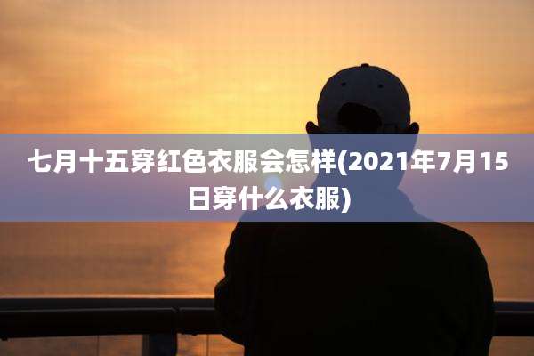 七月十五穿红色衣服会怎样(2021年7月15日穿什么衣服)