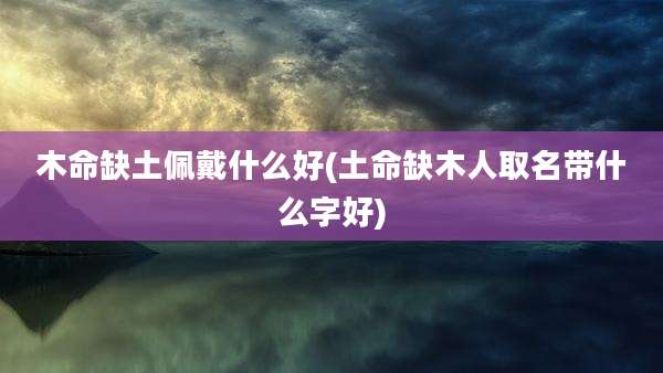 木命缺土佩戴什么好(土命缺木人取名带什么字好)