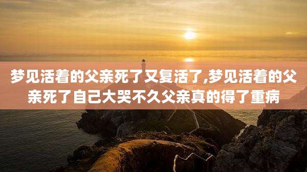 梦见活着的父亲死了又复活了,梦见活着的父亲死了自己大哭不久父亲真的得了重病