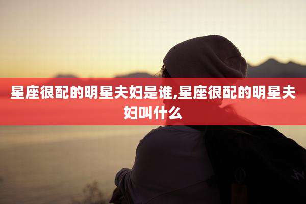 星座很配的明星夫妇是谁,星座很配的明星夫妇叫什么