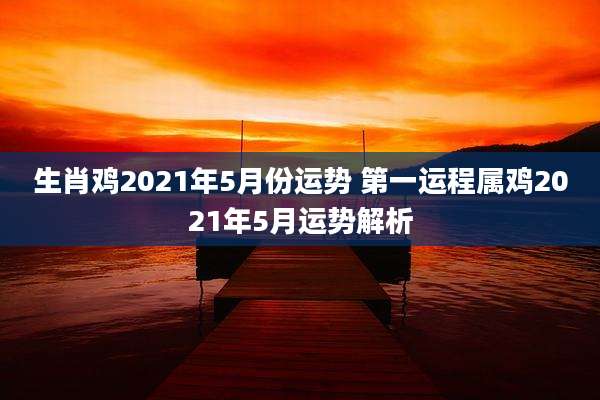 生肖鸡2021年5月份运势 第一运程属鸡2021年5月运势解析